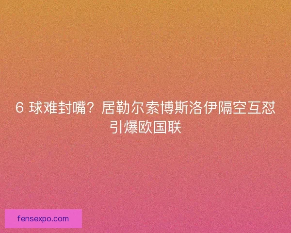 6 球难封嘴？居勒尔索博斯洛伊隔空互怼引爆欧国联