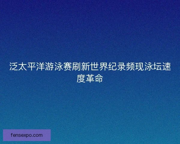 泛太平洋游泳赛刷新世界纪录频现泳坛速度革命