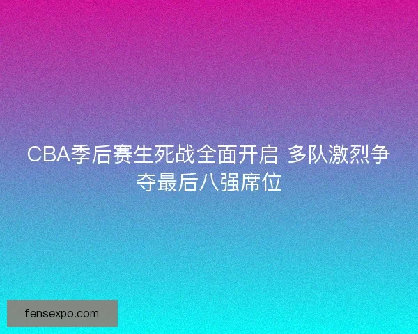 CBA季后赛生死战全面开启 多队激烈争夺最后八强席位