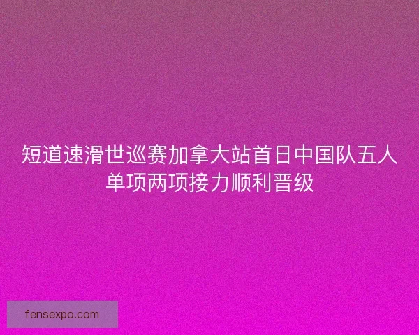 短道速滑世巡赛加拿大站首日中国队五人单项两项接力顺利晋级