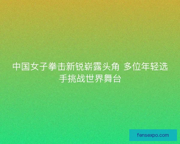中国女子拳击新锐崭露头角 多位年轻选手挑战世界舞台