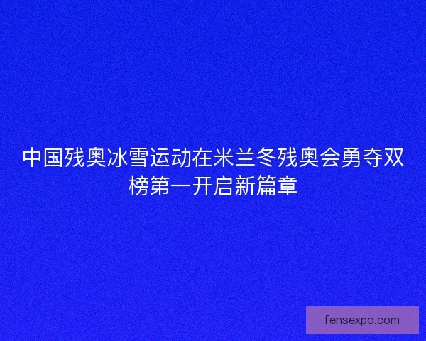 中国残奥冰雪运动在米兰冬残奥会勇夺双榜第一开启新篇章