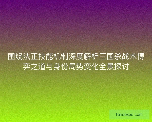 围绕法正技能机制深度解析三国杀战术博弈之道与身份局势变化全景探讨