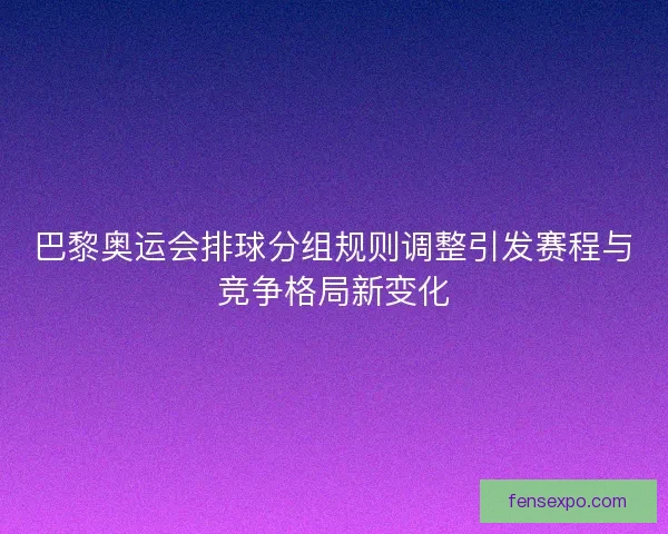 巴黎奥运会排球分组规则调整引发赛程与竞争格局新变化