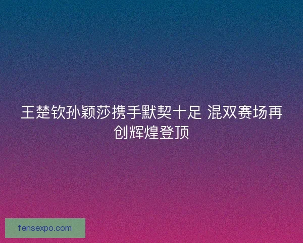 王楚钦孙颖莎携手默契十足 混双赛场再创辉煌登顶