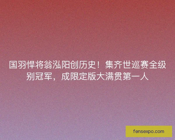 国羽悍将翁泓阳创历史！集齐世巡赛全级别冠军，成限定版大满贯第一人